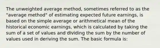 The unweighted average method, sometimes referred to as the "average method" of estimating expected future earnings, is based on the simple average or arithmetical mean of the historical economic earnings, which is calculated by taking the sum of a set of values and dividing the sum by the number of values used in deriving the sum. The basic formula is: