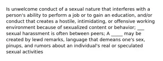 Is unwelcome conduct of a sexual nature that interferes with a person's ability to perform a job or to gain an education, and/or conduct that creates a hostile, intimidating, or offensive working environment because of sexualized content or behavior; ___ sexual harassment is often between peers; A _____ may be created by lewd remarks, language that demeans one's sex, pinups, and rumors about an individual's real or speculated sexual activities