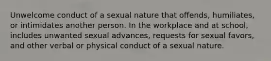 Unwelcome conduct of a sexual nature that offends, humiliates, or intimidates another person. In the workplace and at school, includes unwanted sexual advances, requests for sexual favors, and other verbal or physical conduct of a sexual nature.