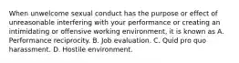 When unwelcome sexual conduct has the purpose or effect of unreasonable interfering with your performance or creating an intimidating or offensive working environment, it is known as A. Performance reciprocity. B. Job evaluation. C. Quid pro quo harassment. D. Hostile environment.