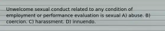 Unwelcome sexual conduct related to any condition of employment or performance evaluation is sexual A) abuse. B) coercion. C) harassment. D) innuendo.