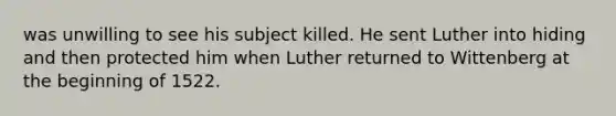 was unwilling to see his subject killed. He sent Luther into hiding and then protected him when Luther returned to Wittenberg at the beginning of 1522.