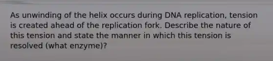 As unwinding of the helix occurs during DNA replication, tension is created ahead of the replication fork. Describe the nature of this tension and state the manner in which this tension is resolved (what enzyme)?