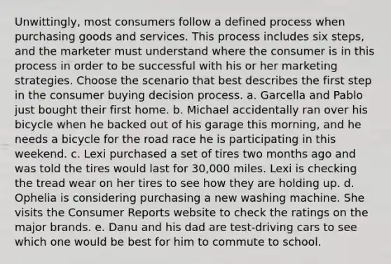 Unwittingly, most consumers follow a defined process when purchasing goods and services. This process includes six steps, and the marketer must understand where the consumer is in this process in order to be successful with his or her marketing strategies. Choose the scenario that best describes the first step in the consumer buying decision process. a. Garcella and Pablo just bought their first home. b. Michael accidentally ran over his bicycle when he backed out of his garage this morning, and he needs a bicycle for the road race he is participating in this weekend. c. Lexi purchased a set of tires two months ago and was told the tires would last for 30,000 miles. Lexi is checking the tread wear on her tires to see how they are holding up. d. Ophelia is considering purchasing a new washing machine. She visits the Consumer Reports website to check the ratings on the major brands. e. Danu and his dad are test-driving cars to see which one would be best for him to commute to school.