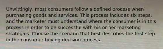 Unwittingly, most consumers follow a defined process when purchasing goods and services. This process includes six steps, and the marketer must understand where the consumer is in this process in order to be successful with his or her marketing strategies. Choose the scenario that best describes the first step in the consumer buying decision process.