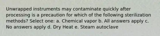 Unwrapped instruments may contaminate quickly after processing is a precaution for which of the following sterilization methods? Select one: a. Chemical vapor b. All answers apply c. No answers apply d. Dry Heat e. Steam autoclave