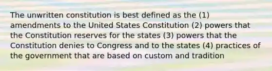 The unwritten constitution is best defined as the (1) amendments to the United States Constitution (2) powers that the Constitution reserves for the states (3) powers that the Constitution denies to Congress and to the states (4) practices of the government that are based on custom and tradition