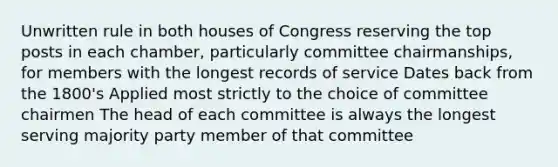 Unwritten rule in both houses of Congress reserving the top posts in each chamber, particularly committee chairmanships, for members with the longest records of service Dates back from the 1800's Applied most strictly to the choice of committee chairmen The head of each committee is always the longest serving majority party member of that committee