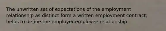 The unwritten set of expectations of the employment relationship as distinct form a written employment contract; helps to define the employer-employee relationship