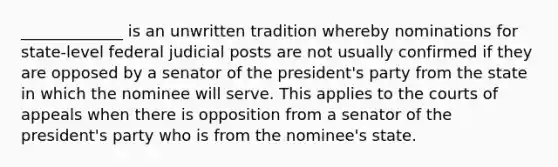 _____________ is an unwritten tradition whereby nominations for state-level federal judicial posts are not usually confirmed if they are opposed by a senator of the president's party from the state in which the nominee will serve. This applies to the courts of appeals when there is opposition from a senator of the president's party who is from the nominee's state.