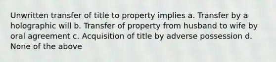 Unwritten transfer of title to property implies a. Transfer by a holographic will b. Transfer of property from husband to wife by oral agreement c. Acquisition of title by adverse possession d. None of the above