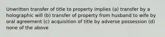 Unwritten transfer of title to property implies (a) transfer by a holographic will (b) transfer of property from husband to wife by oral agreement (c) acquisition of title by adverse possession (d) none of the above