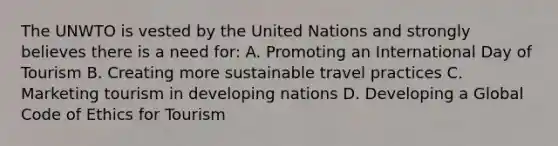 The UNWTO is vested by the United Nations and strongly believes there is a need​ for: A. Promoting an International Day of Tourism B. Creating more sustainable travel practices C. Marketing tourism in developing nations D. Developing a Global Code of Ethics for Tourism