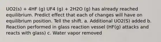 UO2(s) + 4HF (g) UF4 (g) + 2H2O (g) has already reached equilibrium. Predict effect that each of changes will have on equilibrium position. Tell the shift. a. Additional UO2(S) added b. Reaction performed in glass reaction vessel (HF(g) attacks and reacts with glass) c. Water vapor removed