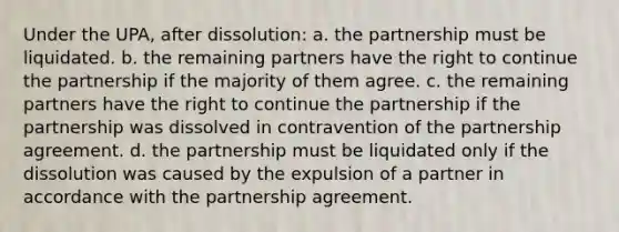 Under the UPA, after dissolution: a. the partnership must be liquidated. b. the remaining partners have the right to continue the partnership if the majority of them agree. c. the remaining partners have the right to continue the partnership if the partnership was dissolved in contravention of the partnership agreement. d. the partnership must be liquidated only if the dissolution was caused by the expulsion of a partner in accordance with the partnership agreement.