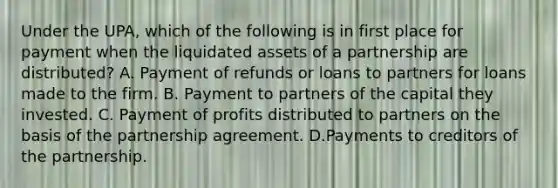 Under the UPA, which of the following is in first place for payment when the liquidated assets of a partnership are distributed? A. Payment of refunds or loans to partners for loans made to the firm. B. Payment to partners of the capital they invested. C. Payment of profits distributed to partners on the basis of the partnership agreement. D.Payments to creditors of the partnership.