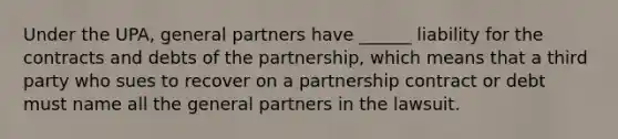 Under the UPA, general partners have ______ liability for the contracts and debts of the partnership, which means that a third party who sues to recover on a partnership contract or debt must name all the general partners in the lawsuit.