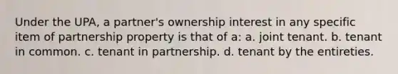 Under the UPA, a partner's ownership interest in any specific item of partnership property is that of a: a. joint tenant. b. tenant in common. c. tenant in partnership. d. tenant by the entireties.