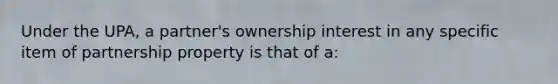 Under the UPA, a partner's ownership interest in any specific item of partnership property is that of a: