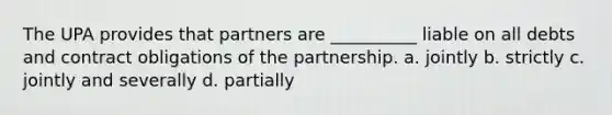 The UPA provides that partners are __________ liable on all debts and contract obligations of the partnership. a. jointly b. strictly c. jointly and severally d. partially