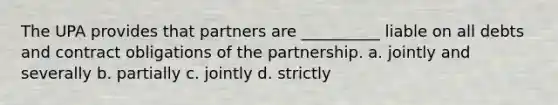 The UPA provides that partners are __________ liable on all debts and contract obligations of the partnership. a. jointly and severally b. partially c. jointly d. strictly