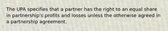 The UPA specifies that a partner has the right to an equal share in partnership's profits and losses unless the otherwise agreed in a partnership agreement.