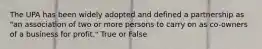 The UPA has been widely adopted and defined a partnership as "an association of two or more persons to carry on as co-owners of a business for profit." True or False