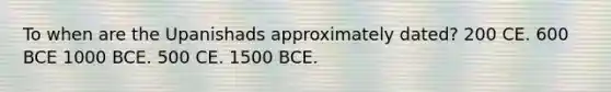 To when are the Upanishads approximately dated? 200 CE. 600 BCE 1000 BCE. 500 CE. 1500 BCE.