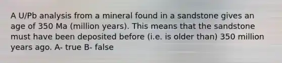 A U/Pb analysis from a mineral found in a sandstone gives an age of 350 Ma (million years). This means that the sandstone must have been deposited before (i.e. is older than) 350 million years ago. A- true B- false