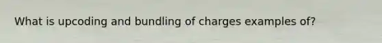 What is upcoding and bundling of charges examples of?