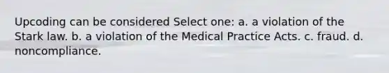 Upcoding can be considered Select one: a. a violation of the Stark law. b. a violation of the Medical Practice Acts. c. fraud. d. noncompliance.