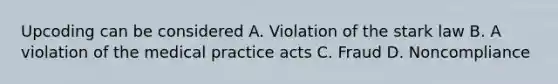 Upcoding can be considered A. Violation of the stark law B. A violation of the medical practice acts C. Fraud D. Noncompliance