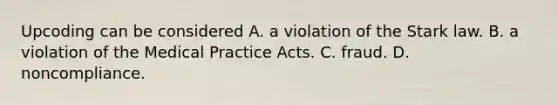 Upcoding can be considered A. a violation of the Stark law. B. a violation of the Medical Practice Acts. C. fraud. D. noncompliance.