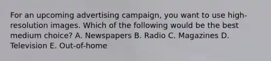 For an upcoming advertising​ campaign, you want to use​ high-resolution images. Which of the following would be the best medium​ choice? A. Newspapers B. Radio C. Magazines D. Television E. ​Out-of-home