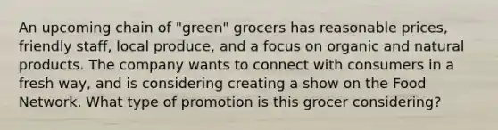 An upcoming chain of "green" grocers has reasonable prices, friendly staff, local produce, and a focus on organic and natural products. The company wants to connect with consumers in a fresh way, and is considering creating a show on the Food Network. What type of promotion is this grocer considering?