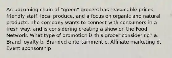 An upcoming chain of "green" grocers has reasonable prices, friendly staff, local produce, and a focus on organic and natural products. The company wants to connect with consumers in a fresh way, and is considering creating a show on the Food Network. What type of promotion is this grocer considering? a. Brand loyalty b. Branded entertainment c. Affiliate marketing d. Event sponsorship