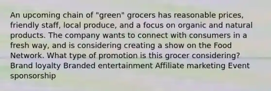 An upcoming chain of "green" grocers has reasonable prices, friendly staff, local produce, and a focus on organic and natural products. The company wants to connect with consumers in a fresh way, and is considering creating a show on the Food Network. What type of promotion is this grocer considering? Brand loyalty Branded entertainment Affiliate marketing Event sponsorship