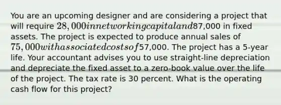 You are an upcoming designer and are considering a project that will require 28,000 in net working capital and87,000 in fixed assets. The project is expected to produce annual sales of 75,000 with associated costs of57,000. The project has a 5-year life. Your accountant advises you to use straight-line depreciation and depreciate the fixed asset to a zero-book value over the life of the project. The tax rate is 30 percent. What is the operating cash flow for this project?