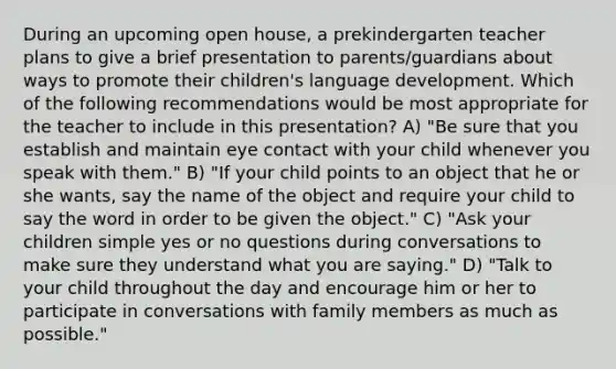 During an upcoming open house, a prekindergarten teacher plans to give a brief presentation to parents/guardians about ways to promote their children's language development. Which of the following recommendations would be most appropriate for the teacher to include in this presentation? A) "Be sure that you establish and maintain eye contact with your child whenever you speak with them." B) "If your child points to an object that he or she wants, say the name of the object and require your child to say the word in order to be given the object." C) "Ask your children simple yes or no questions during conversations to make sure they understand what you are saying." D) "Talk to your child throughout the day and encourage him or her to participate in conversations with family members as much as possible."