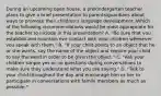 During an upcoming open house, a prekindergarten teacher plans to give a brief presentation to parents/guardians about ways to promote their children's language development. Which of the following recommendations would be most appropriate for the teacher to include in this presentation? A. "Be sure that vou establish and maintain eve contact with vour children whenever vou speak with them." B. "If your child points to an object that he or she wants, say the name of the object and require your child to say the word in order to be given the object." C. "Ask your children simple yes or no questions during conversations to make sure they understand what you are saying." D. "Talk to your child throughout the day and encourage him or her to participate in conversations with familv members as much as possible."