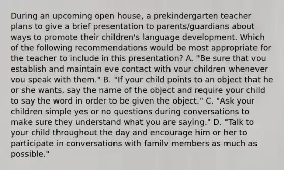 During an upcoming open house, a prekindergarten teacher plans to give a brief presentation to parents/guardians about ways to promote their children's language development. Which of the following recommendations would be most appropriate for the teacher to include in this presentation? A. "Be sure that vou establish and maintain eve contact with vour children whenever vou speak with them." B. "If your child points to an object that he or she wants, say the name of the object and require your child to say the word in order to be given the object." C. "Ask your children simple yes or no questions during conversations to make sure they understand what you are saying." D. "Talk to your child throughout the day and encourage him or her to participate in conversations with familv members as much as possible."