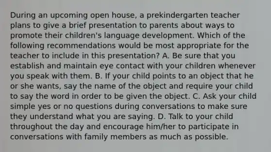 During an upcoming open house, a prekindergarten teacher plans to give a brief presentation to parents about ways to promote their children's language development. Which of the following recommendations would be most appropriate for the teacher to include in this presentation? A. Be sure that you establish and maintain eye contact with your children whenever you speak with them. B. If your child points to an object that he or she wants, say the name of the object and require your child to say the word in order to be given the object. C. Ask your child simple yes or no questions during conversations to make sure they understand what you are saying. D. Talk to your child throughout the day and encourage him/her to participate in conversations with family members as much as possible.