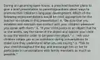 During an upcoming open house, a preschool teacher plans to give a brief presentation to parents/guardians about ways to promote their children's language development. Which of the following recommendations would be most appropriate for the teacher to include in this presentation? A. "Be sure that you establish and maintain eye contact with your children whenever you speak with them." b. "If your child points to an object that he or she wants, say the name of the object and require your child to say the word in order to be given the object." c. "Ask your children simple yes or no questions during conversations to make sure they understand what you are saying." d. "Talk to your child throughout the day and encourage him or her to participate in conversations with family members as much as possible."