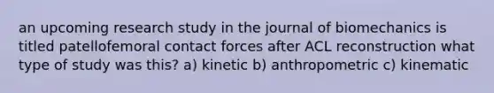 an upcoming research study in the journal of biomechanics is titled patellofemoral contact forces after ACL reconstruction what type of study was this? a) kinetic b) anthropometric c) kinematic