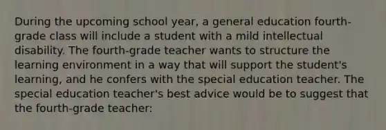 During the upcoming school year, a general education fourth-grade class will include a student with a mild intellectual disability. The fourth-grade teacher wants to structure the learning environment in a way that will support the student's learning, and he confers with the special education teacher. The special education teacher's best advice would be to suggest that the fourth-grade teacher: