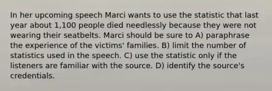 In her upcoming speech Marci wants to use the statistic that last year about 1,100 people died needlessly because they were not wearing their seatbelts. Marci should be sure to A) paraphrase the experience of the victims' families. B) limit the number of statistics used in the speech. C) use the statistic only if the listeners are familiar with the source. D) identify the source's credentials.