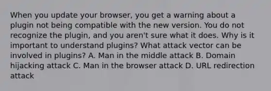 When you update your browser, you get a warning about a plugin not being compatible with the new version. You do not recognize the plugin, and you aren't sure what it does. Why is it important to understand plugins? What attack vector can be involved in plugins? A. Man in the middle attack B. Domain hijacking attack C. Man in the browser attack D. URL redirection attack