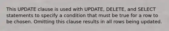 This UPDATE clause is used with UPDATE, DELETE, and SELECT statements to specify a condition that must be true for a row to be chosen. Omitting this clause results in all rows being updated.