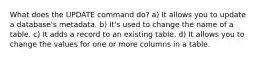 What does the UPDATE command do? a) It allows you to update a database's metadata. b) It's used to change the name of a table. c) It adds a record to an existing table. d) It allows you to change the values for one or more columns in a table.