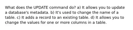 What does the UPDATE command do? a) It allows you to update a database's metadata. b) It's used to change the name of a table. c) It adds a record to an existing table. d) It allows you to change the values for one or more columns in a table.